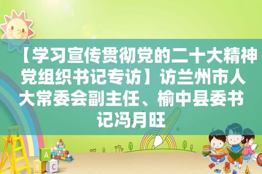 【学习宣传贯彻党的二十大精神 党组织书记专访】访 *** 市人大常委会副主任、榆中县委书记冯月旺