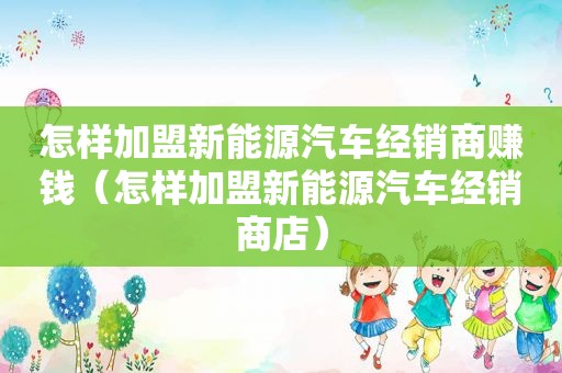 怎样加盟新能源汽车经销商赚钱（怎样加盟新能源汽车经销商店）