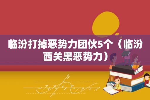 临汾打掉恶势力团伙5个（临汾西关黑恶势力）