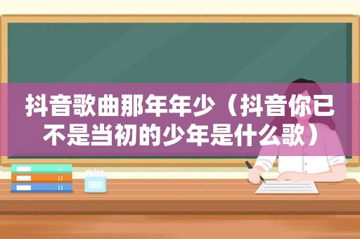 抖音歌曲那年年少（抖音你已不是当初的少年是什么歌）