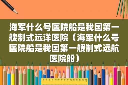 海军什么号医院船是我国第一艘制式远洋医院（海军什么号医院船是我国第一艘制式远航医院船）