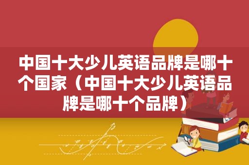 中国十大少儿英语品牌是哪十个国家（中国十大少儿英语品牌是哪十个品牌）