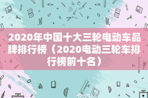 2020年中国十大三轮电动车品牌排行榜（2020电动三轮车排行榜前十名）