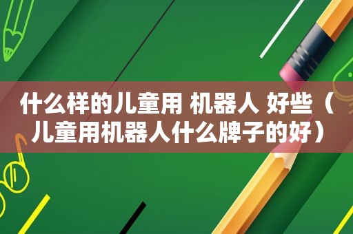 什么样的儿童用 机器人 好些（儿童用机器人什么牌子的好）