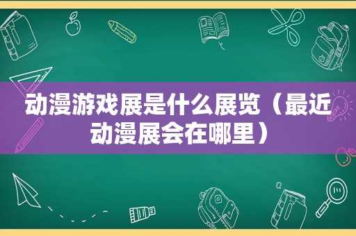 动漫游戏展是什么展览（最近动漫展会在哪里）