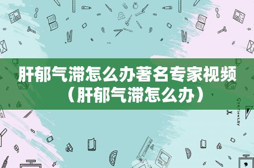 肝郁气滞怎么办著名专家视频（肝郁气滞怎么办）