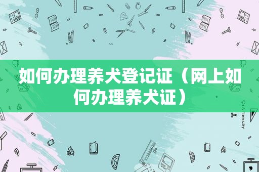 如何办理养犬登记证（网上如何办理养犬证）