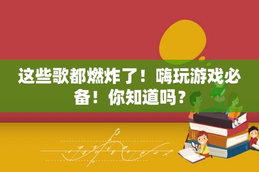 这些歌都燃炸了！嗨玩游戏必备！你知道吗？