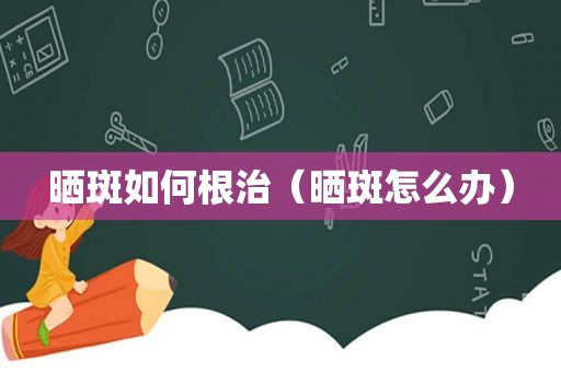 晒斑如何根治（晒斑怎么办）