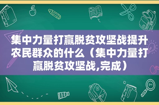 集中力量打赢脱贫攻坚战提升农民群众的什么（集中力量打赢脱贫攻坚战,完成）