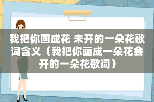 我把你画成花 未开的一朵花歌词含义（我把你画成一朵花会开的一朵花歌词）