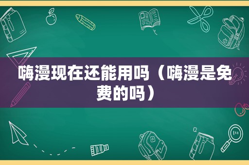 嗨漫现在还能用吗（嗨漫是免费的吗）