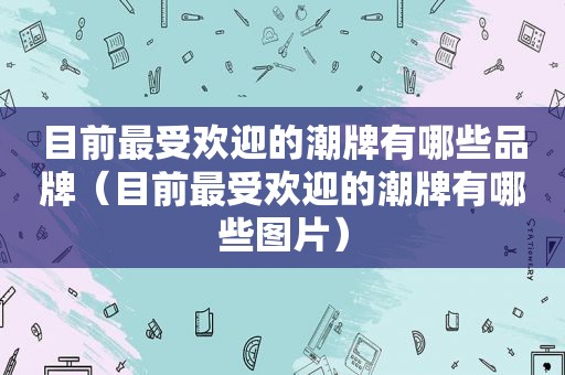 目前最受欢迎的潮牌有哪些品牌（目前最受欢迎的潮牌有哪些图片）