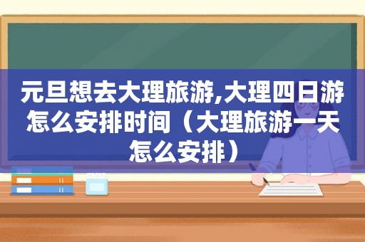 元旦想去大理旅游,大理四日游怎么安排时间（大理旅游一天怎么安排）