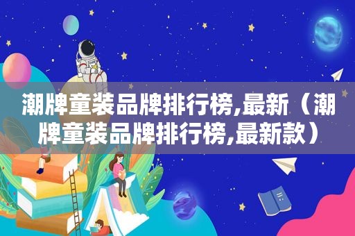 潮牌童装品牌排行榜,最新（潮牌童装品牌排行榜,最新款）