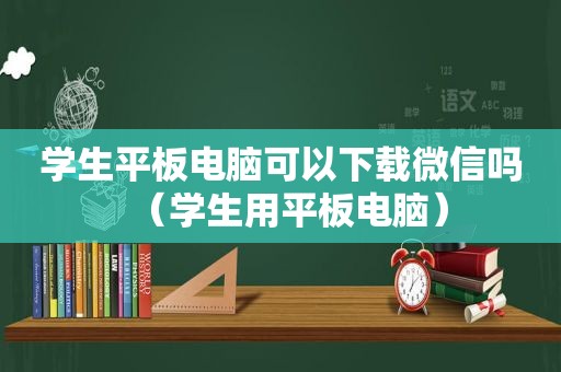 学生平板电脑可以下载微信吗（学生用平板电脑）