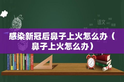 感染新冠后鼻子上火怎么办（鼻子上火怎么办）