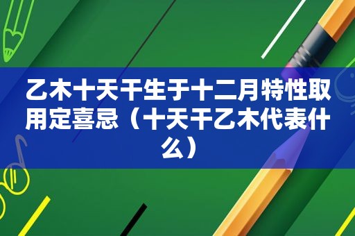 乙木十天干生于十二月特性取用定喜忌（十天干乙木代表什么）