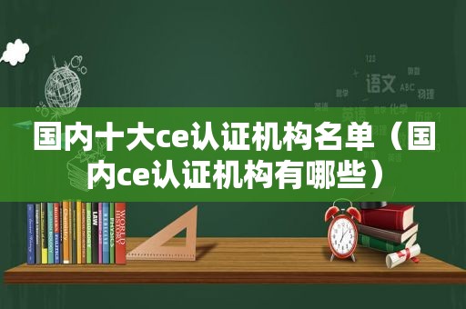 国内十大ce认证机构名单（国内ce认证机构有哪些）