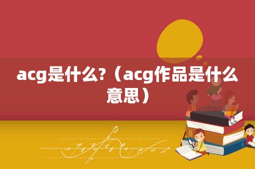 acg是什么?（acg作品是什么意思）