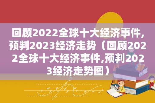 回顾2022全球十大经济事件,预判2023经济走势（回顾2022全球十大经济事件,预判2023经济走势图）