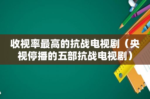 收视率最高的抗战电视剧（央视停播的五部抗战电视剧）