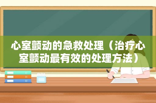 心室颤动的急救处理（治疗心室颤动最有效的处理方法）