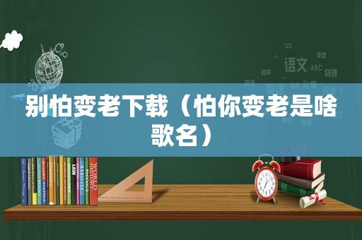 别怕变老下载（怕你变老是啥歌名）