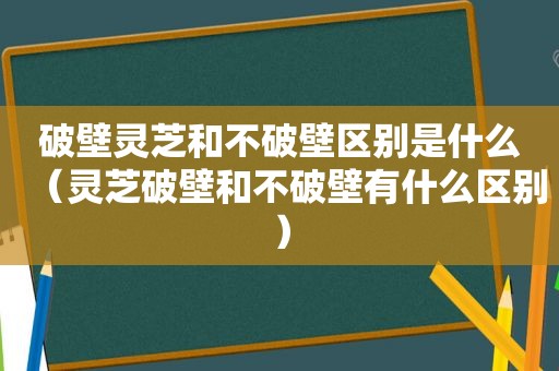 破壁灵芝和不破壁区别是什么（灵芝破壁和不破壁有什么区别）