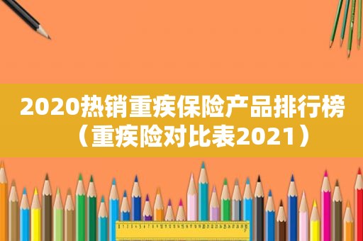 2020热销重疾保险产品排行榜（重疾险对比表2021）