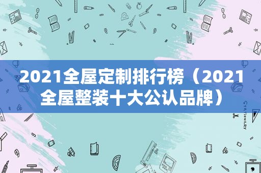 2021全屋定制排行榜（2021全屋整装十大公认品牌）