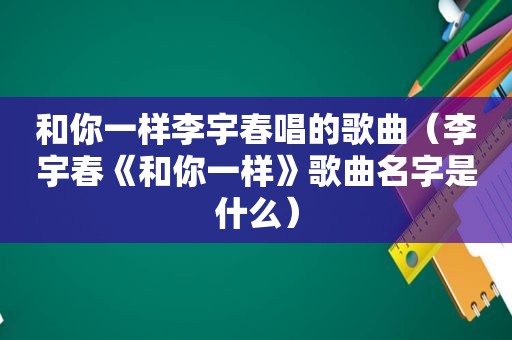 和你一样李宇春唱的歌曲（李宇春《和你一样》歌曲名字是什么）