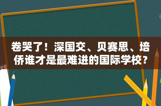 卷哭了！深国交、贝赛思、培侨谁才是最难进的国际学校？