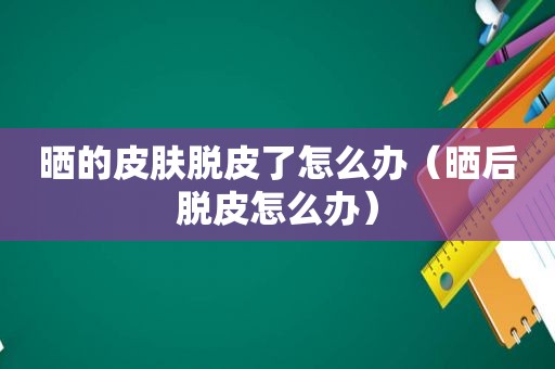 晒的皮肤脱皮了怎么办（晒后脱皮怎么办）