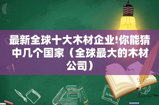 最新全球十大木材企业!你能猜中几个国家（全球最大的木材公司）