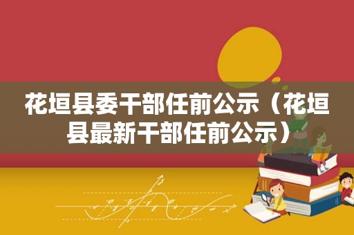 花垣县委干部任前公示（花垣县最新干部任前公示）