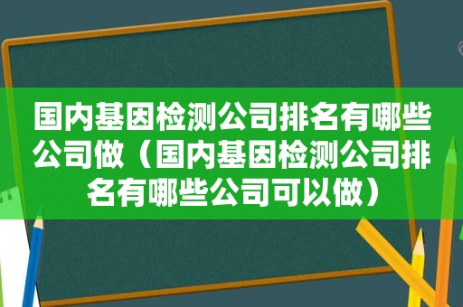 国内基因检测公司排名有哪些公司做（国内基因检测公司排名有哪些公司可以做）