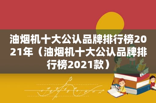 油烟机十大公认品牌排行榜2021年（油烟机十大公认品牌排行榜2021款）