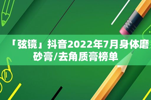 「弦镜」抖音2022年7月身体磨砂膏/去角质膏榜单