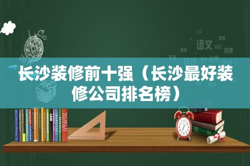 长沙装修前十强（长沙最好装修公司排名榜）