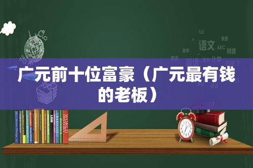 广元前十位富豪（广元最有钱的老板）