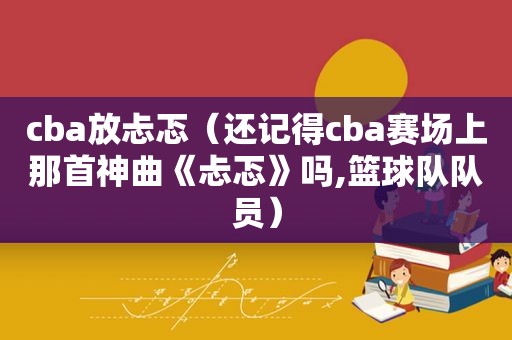 cba放忐忑（还记得cba赛场上那首神曲《忐忑》吗,篮球队队员）