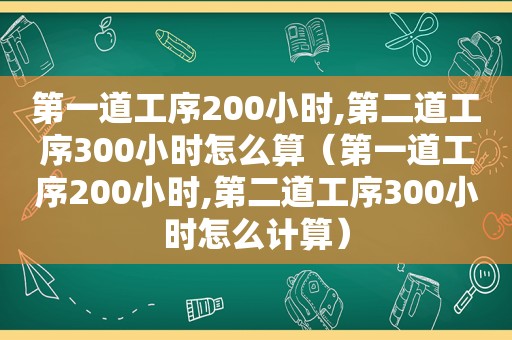 第一道工序200小时,第二道工序300小时怎么算（第一道工序200小时,第二道工序300小时怎么计算）