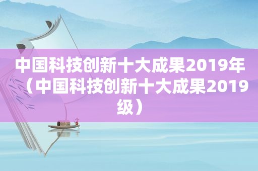 中国科技创新十大成果2019年（中国科技创新十大成果2019级）