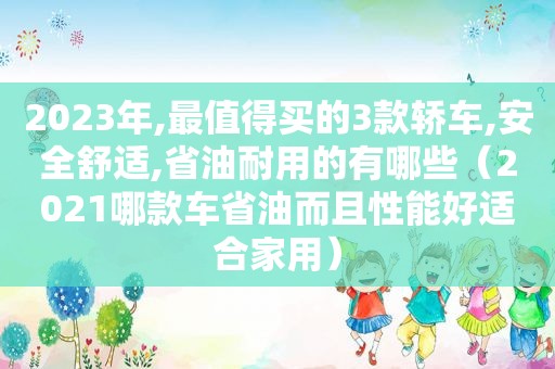 2023年,最值得买的3款轿车,安全舒适,省油耐用的有哪些（2021哪款车省油而且性能好适合家用）