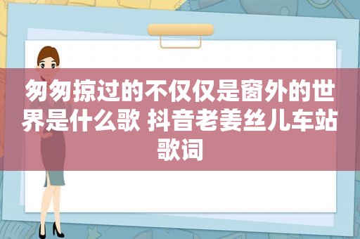 匆匆掠过的不仅仅是窗外的世界是什么歌 抖音老姜丝儿车站歌词