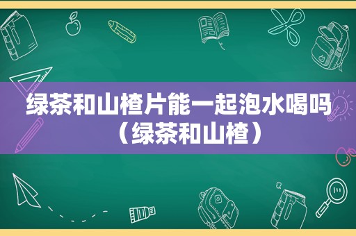 绿茶和山楂片能一起泡水喝吗（绿茶和山楂）