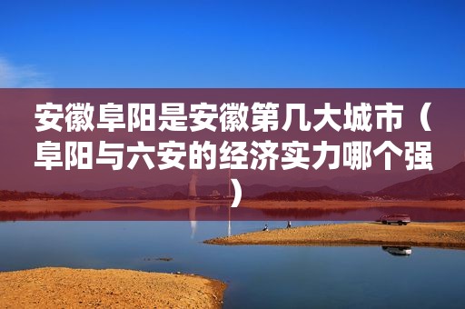 安徽阜阳是安徽第几大城市（阜阳与六安的经济实力哪个强）