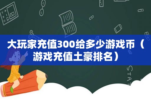 大玩家充值300给多少游戏币（游戏充值土豪排名）