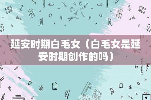 延安时期白毛女（白毛女是延安时期创作的吗）